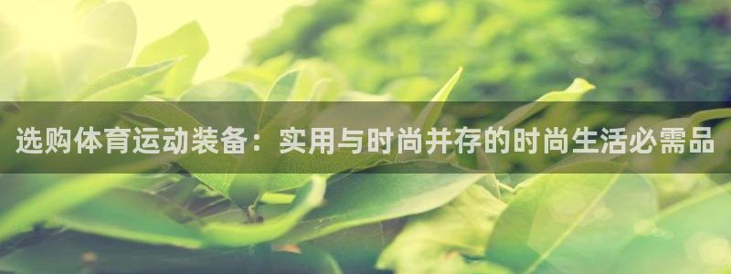 3377体育官网入口下载最新：选购体育运动装备：实用与时尚并存的时尚生活必需品